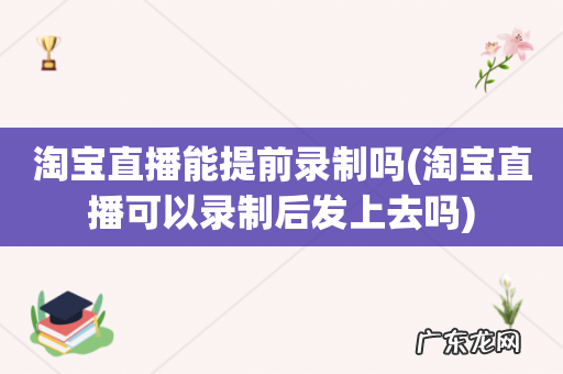 淘宝直播可以录制后发上去吗 淘宝直播能提前录制吗