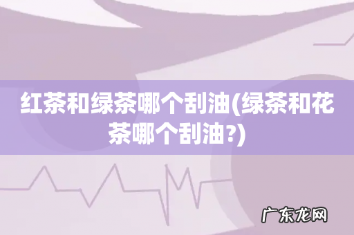 绿茶和花茶哪个刮油? 红茶和绿茶哪个刮油