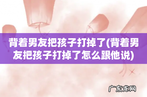 背着男友把孩子打掉了怎么跟他说 背着男友把孩子打掉了