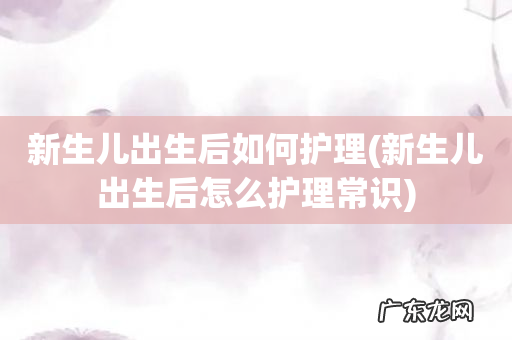 新生儿出生后怎么护理常识 新生儿出生后如何护理