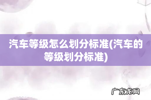 汽车的等级划分标准 汽车等级怎么划分标准