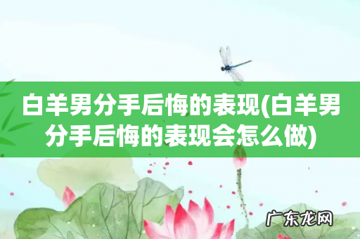 白羊男分手后悔的表现会怎么做 白羊男分手后悔的表现