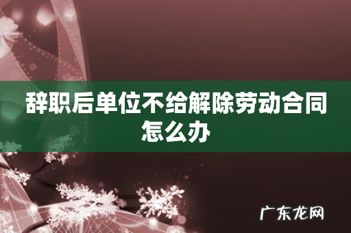 辞职后单位不给解除劳动合同怎么办