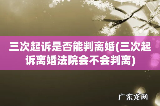 三次起诉离婚法院会不会判离 三次起诉是否能判离婚