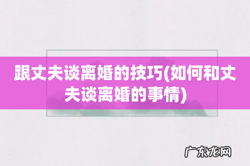 如何和丈夫谈离婚的事情 跟丈夫谈离婚的技巧