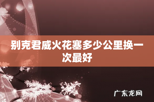 别克君威火花塞多少公里换一次最好