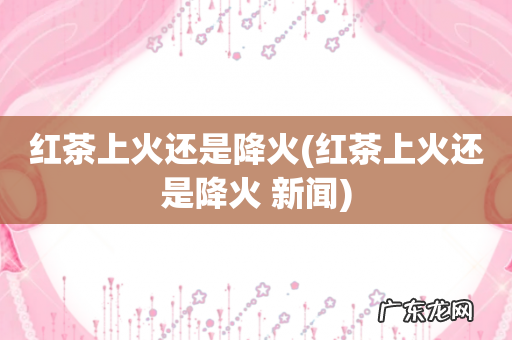 红茶上火还是降火 新闻 红茶上火还是降火