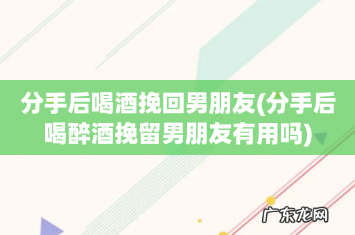 分手后喝醉酒挽留男朋友有用吗 分手后喝酒挽回男朋友