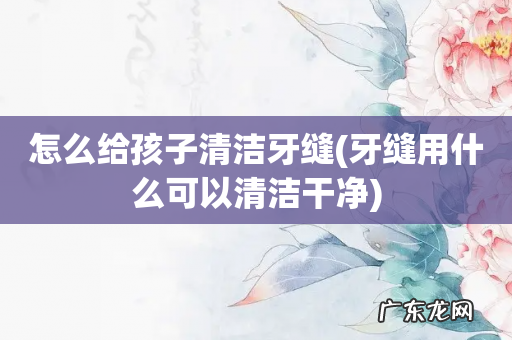 牙缝用什么可以清洁干净 怎么给孩子清洁牙缝