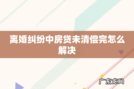 离婚纠纷中房贷未清偿完怎么解决