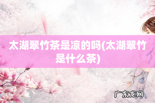 太湖翠竹是什么茶 太湖翠竹茶是凉的吗