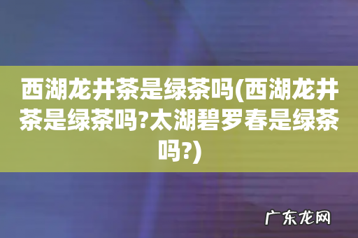 西湖龙井茶是绿茶吗?太湖碧罗春是绿茶吗? 西湖龙井茶是绿茶吗