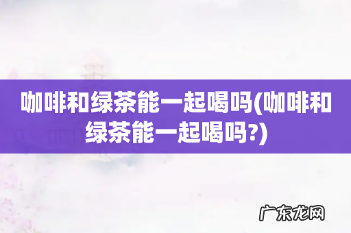 咖啡和绿茶能一起喝吗? 咖啡和绿茶能一起喝吗
