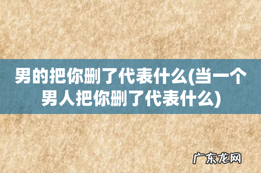 当一个男人把你删了代表什么 男的把你删了代表什么