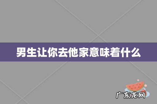 男生让你去他家意味着什么