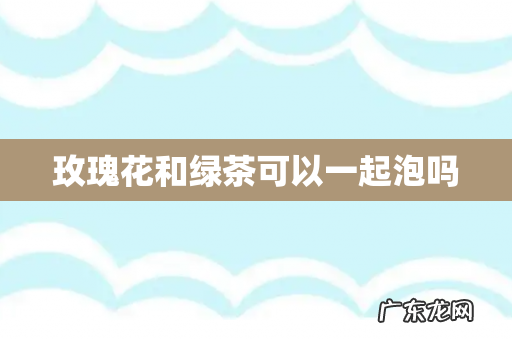 玫瑰花和绿茶可以一起泡吗