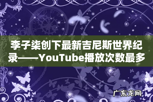 李子柒创下最新吉尼斯世界纪录——YouTube播放次数最多