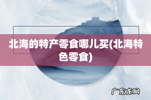 北海特色零食 北海的特产零食哪儿买