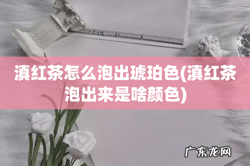 滇红茶泡出来是啥颜色 滇红茶怎么泡出琥珀色