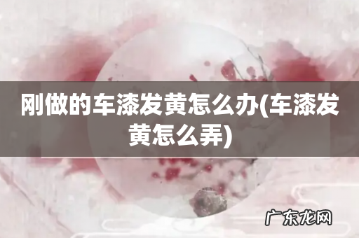 车漆发黄怎么弄 刚做的车漆发黄怎么办