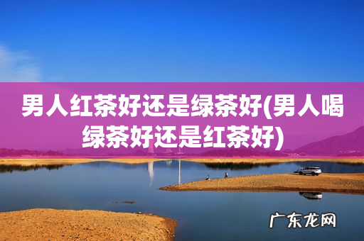 男人喝绿茶好还是红茶好 男人红茶好还是绿茶好