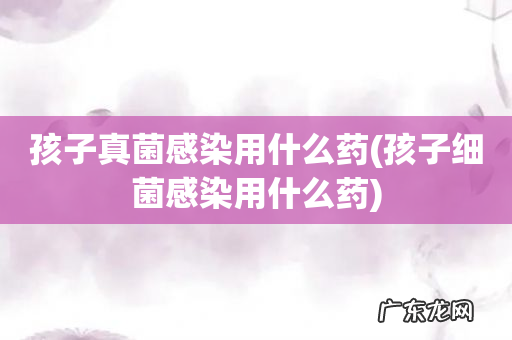 孩子细菌感染用什么药 孩子真菌感染用什么药