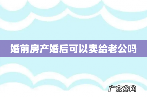 婚前房产婚后可以卖给老公吗