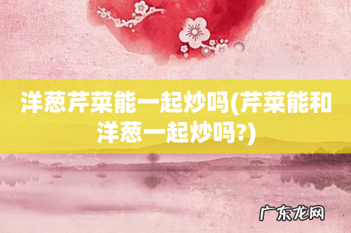 芹菜能和洋葱一起炒吗? 洋葱芹菜能一起炒吗