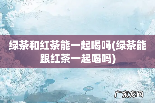 绿茶能跟红茶一起喝吗 绿茶和红茶能一起喝吗