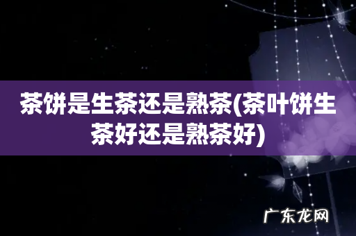 茶叶饼生茶好还是熟茶好 茶饼是生茶还是熟茶
