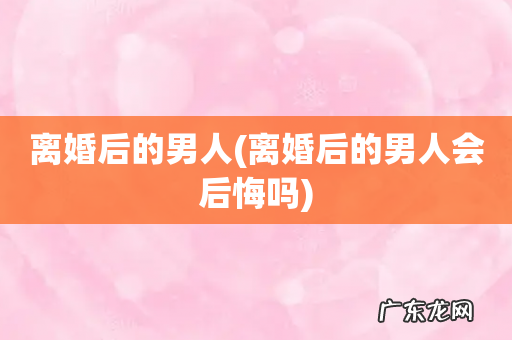 离婚后的男人会后悔吗 离婚后的男人