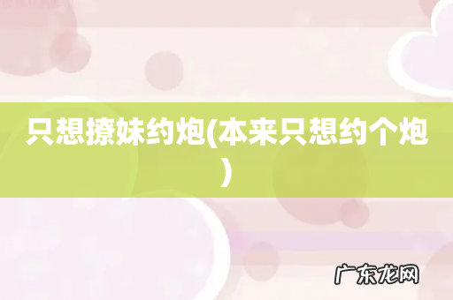 本来只想约个炮 只想撩妹约炮