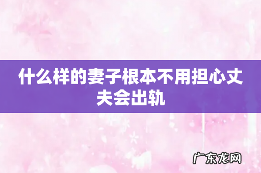 什么样的妻子根本不用担心丈夫会出轨