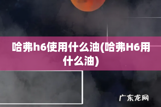 哈弗H6用什么油 哈弗h6使用什么油