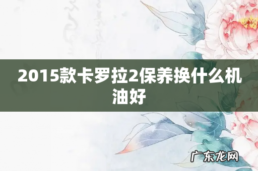 2015款卡罗拉2保养换什么机油好