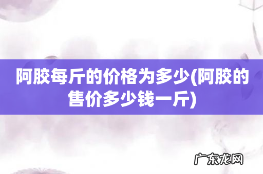 阿胶的售价多少钱一斤 阿胶每斤的价格为多少