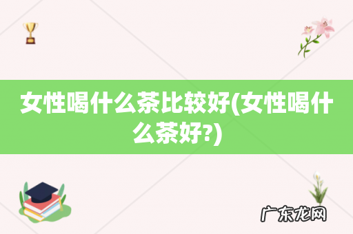 女性喝什么茶好? 女性喝什么茶比较好
