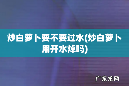炒白萝卜用开水焯吗 炒白萝卜要不要过水