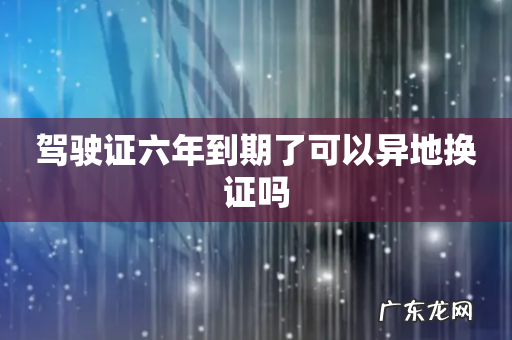驾驶证六年到期了可以异地换证吗