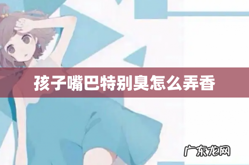 孩子嘴巴特别臭怎么弄香