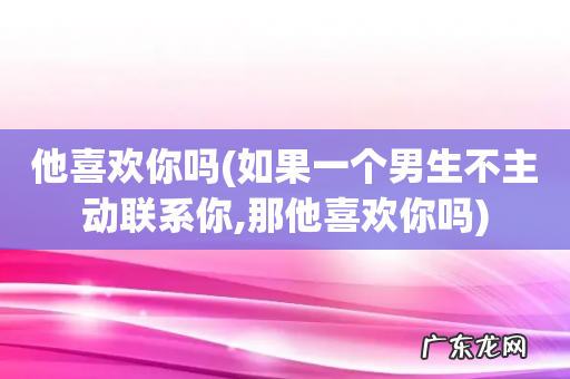 如果一个男生不主动联系你,那他喜欢你吗 他喜欢你吗