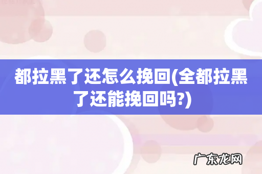 全都拉黑了还能挽回吗? 都拉黑了还怎么挽回