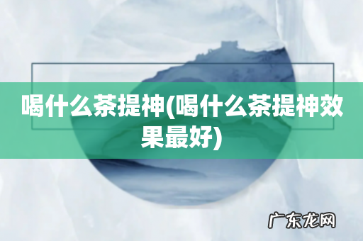 喝什么茶提神效果最好 喝什么茶提神