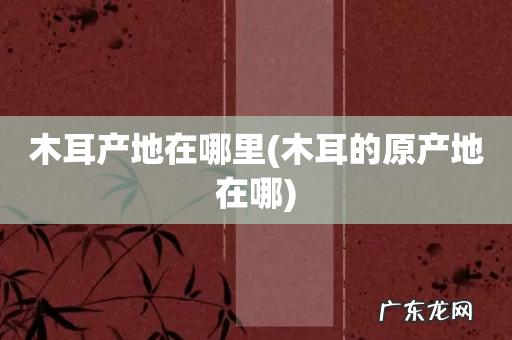 木耳的原产地在哪 木耳产地在哪里