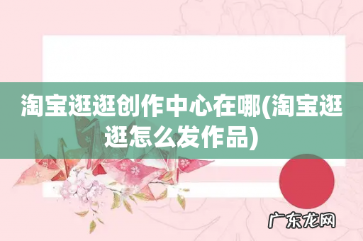 淘宝逛逛怎么发作品 淘宝逛逛创作中心在哪