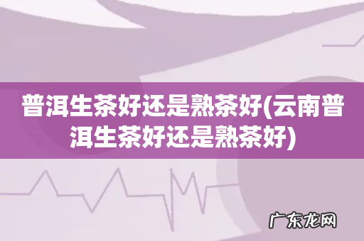 云南普洱生茶好还是熟茶好 普洱生茶好还是熟茶好