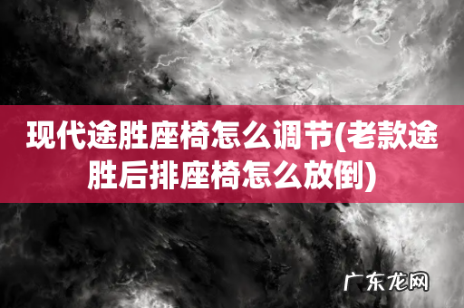 老款途胜后排座椅怎么放倒 现代途胜座椅怎么调节
