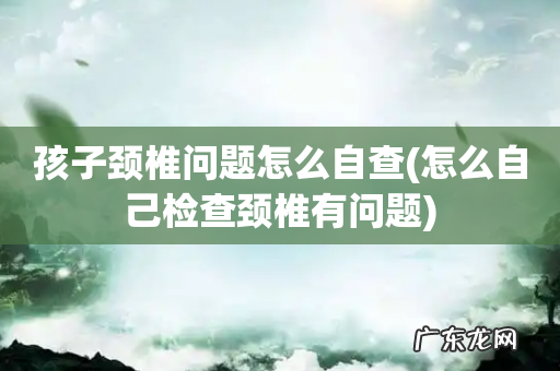 怎么自己检查颈椎有问题 孩子颈椎问题怎么自查