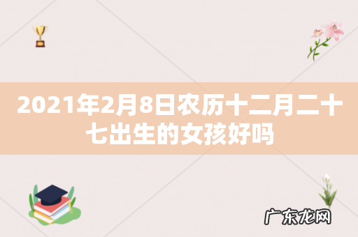 2021年2月8日农历十二月二十七出生的女孩好吗