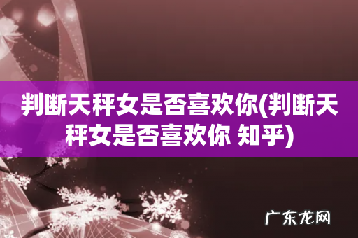 判断天秤女是否喜欢你 知乎 判断天秤女是否喜欢你